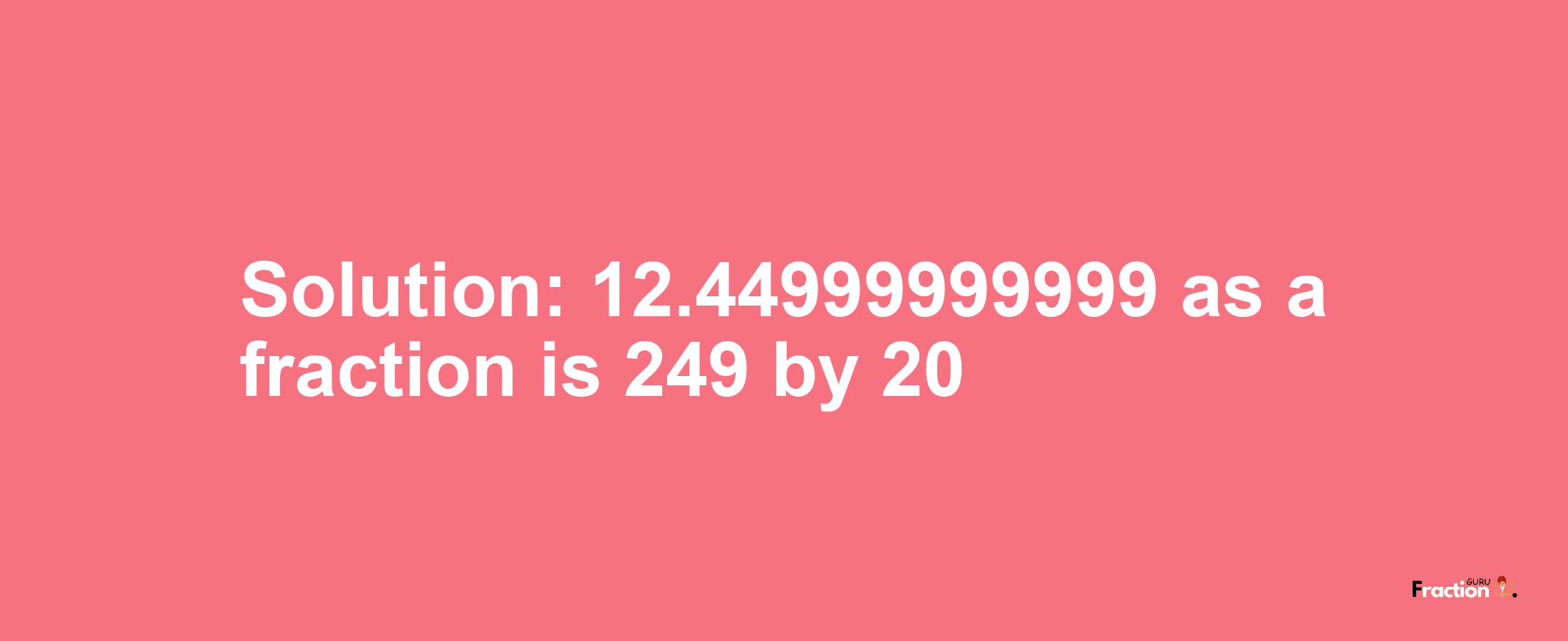 Solution:12.44999999999 as a fraction is 249/20